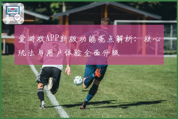 爱游戏APP新版功能亮点解析：核心玩法与用户体验全面升级
