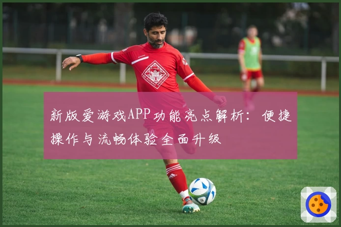 新版爱游戏APP功能亮点解析：便捷操作与流畅体验全面升级