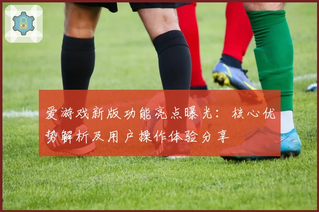爱游戏新版功能亮点曝光：核心优势解析及用户操作体验分享