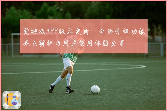 爱游戏APP版本更新：全面升级功能亮点解析与用户使用体验分享