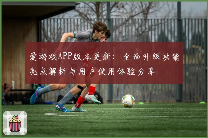 爱游戏APP版本更新：全面升级功能亮点解析与用户使用体验分享