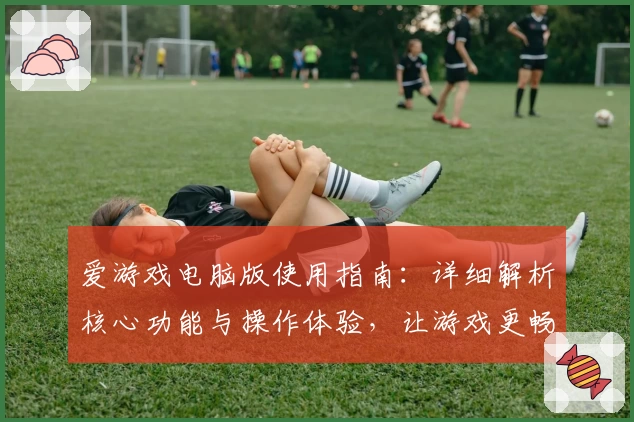 爱游戏电脑版使用指南：详细解析核心功能与操作体验，让游戏更畅快