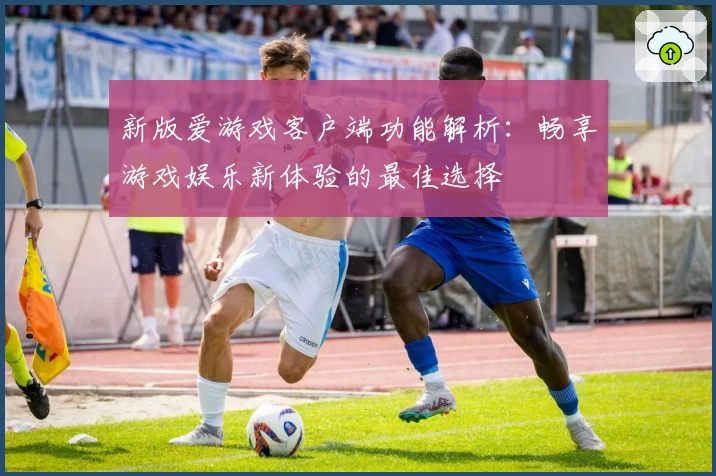 新版爱游戏客户端功能解析：畅享游戏娱乐新体验的最佳选择