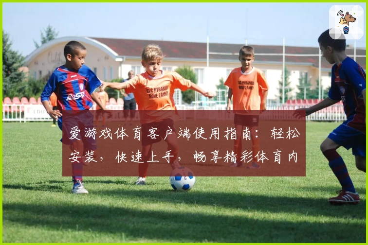 爱游戏体育客户端使用指南：轻松安装，快速上手，畅享精彩体育内容体验