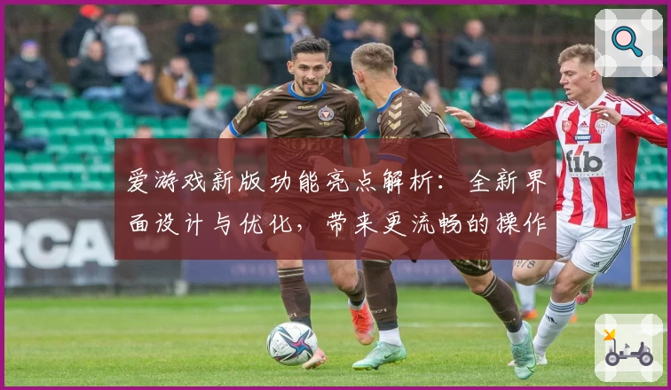 爱游戏新版功能亮点解析：全新界面设计与优化，带来更流畅的操作体验